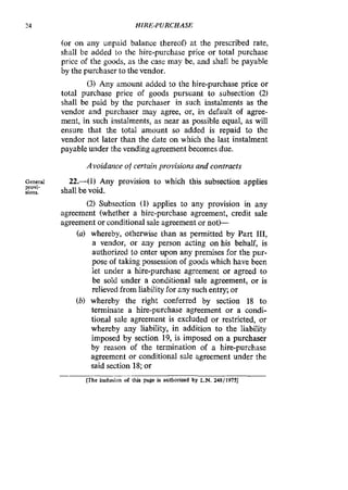 24 HIRE-PURCHASE
(or on any unpaid balance thereof) at the prescribed rate,
shall be added to the hire-purchase price or total purchase
price of the goods, as the case may be; and shall be payable
by the purchaser to thevendor.
(3) Any amount added to the hire-purchase price or
total purchase price of goods pursuant to subsection (2)
shall be paid by the purchaser in such instalments as the
vendor and purchaser may agree, or, in default of agree-
ment, in such instalments, as near as possible equal, as will
ensure that the total amount so added is repaid to the
vendor not later than the date on which the last instalment
payable under the vending agreement becomes due.
Avoidance of certuin provisions and contracts
General
Pfov1-
sions.
22.-(1) Any provision to which this subsection applies
shall be void.
(2)Subsection (1) applies to any provision in any
agreement (whether a hire-purchase agreement, credit sale
agreement or conditional sale agreement or not)--
(a) whereby, otherwise than as permitted by Part 111.
a vendor, or any person acting on his behalf, is
authorized to enter upon any premises for the pur-
pose of taking possession of goods which have been
let under a hire-purchase agreement or agreed to
be sold under a conditional sale agreement, or is
relieved from liabilityfor any such entry; or
(b) whereby the right conferred by section 18 to
terminate a hire-purchase agreement or a condi-
tional sale agreement is excluded or restricted, or
whereby any liabiIity, in addition to the liability
imposed by section 19, is imposed on a purchaser
by reason of the termination of a hire-purchase
agreement or conditional sale agreement under the
said section 18;or
-
[The inclusion of this page is authorized by L.N.248/1975]
 