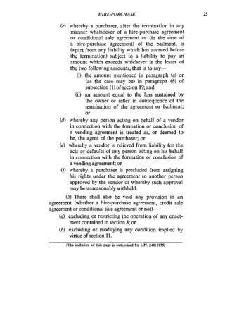 HIRE-PURCHASE 25
(c) whereby a purchaser, after the termination in any
manner whatsoever of a hire-purchase agreement
or conditional sale agreement or (in the case of
a hire-purchase agreement) of the bailment, is
(apart from any liability which has accrued before
the termination) subject to a liability to pay an
amount which exceeds whichever is the lesser of
the two following amounts, that is to say-
(i) the amount mentioned in paragraph (a) or
(as the case may be) in paragraph (b) of
subsection (11of section 19;and
(ii) an amount equal to the loss sustained by
the owner or seller in consequence of the
termination of the agreemetit or bailment;
or
(d) whereby any person acting on behalf of a vendor
in connection with the formation or conclusion of
a vending agreement is treated as, or deemed to
be, the agent of the purchaser; or
(e) whereby a vendor is relieved from liability for the
acts or defaults of any person acting on his behalf
in connection with the formation or conclusion of
a vending agreement; or
(fl whereby a purchaser is precluded from assigning
his rights under the agreement to another person
approved by the vendor or whereby such approval
may be unreasonably withheld.
(3) There shall also be void any provision in an
agreement (whether a hire-purchase agreement, credit sale
agreement or conditional sale agreement or not)-
(a) excluding or restricting the operation of any enact-
ment contained in section 8;or
(b) excluding or modifying any condition implied by
virtue of section 11.
Khe inclusion of this page is authorized by L.N. 248/1975]
 