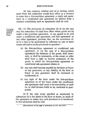 26 HIRE-PURCHASE
(4)Any contract, whether oral or in writing, which
apart from this subsection would have effect as a contract
to enter into a hire-purchase agreement, a credit sale agree-
ment or a conditional sale agreement (as distinct from a
contract constituting such an agreement) shall be void.
Provisions
relatingto
death of
hirer or
buyer.
23.411 The provisions of subsection (2) or (as the case
may be) subsection (3) shall have effect where goods are let
under a hire-purchase agreement, or are agreed to be sold
under a conditional sale agreement, and that agreement, or
any other agreement, provides that, on the occurrence of,
or at a time to be ascertained by reference to, one or more
events referred to in the provisions in question-
(a) the hire-purchase agreement or conditional sale
agreement, or (in the case of a hire-purchase
agreement) the bailment of the goods, shall termi-
nate, or shall be terminable, or the owner or seller
shall have a right to recover possession of the
goods to which the hire-purchase agreement or
conditional sale agreement relates; or
(b) any sum shall become payable by the hirer or buyer
or any guarantor, or any liability of the hirer or
buyer or any guarantor shall be increased or
accelerated; or
(c) any right of the hirer under the hire-purchase
agreement or of the buyer under the conditional
sale agreement shall cease to be exercisable, or shall
be, or shall become liable to be, restricted or post-
poned.
(2) If the only event specified as mentioned in
subsection (1) is the death of the hirer or buyer, so much of
the agreement as makes any such provision as is mentioned
in that subsection shall be void.
mhe inclusion of this page is authorized by L.N. 248/19753
 