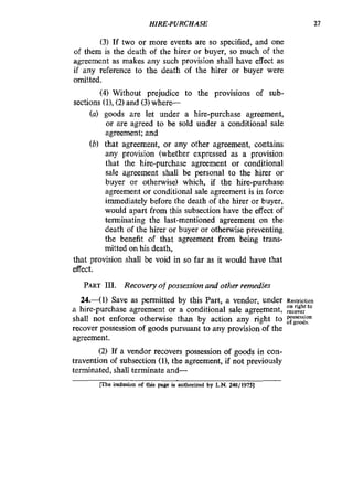 HIRE-PURCHASE 27
(3) If two or more events are so specified, and one
of them is the death of the hirer or buyer, so much of the
agreement as makes any such provision shall have effect as
if any reference to the death of the hirer or buyer were
omitted.
(4) Without prejudice to the provisions of sub-
sections U),(2)and (3)where-
(a) goods are let under a hire-purchase agreement,
or are agreed to be sold under a conditional sale
agreement; and
(6) that agreement, or any other agreement, contains
any provision (whether expressed as a provision
that the hire-purchase agreement or conditional
sale agreement shall be personal to the hirer or
buyer or otherwise) which, if the hire-purchase
agreement or conditional sale agreement is in force
immediately before the death of the hirer or buyer,
would apart from this subsection have the effect of
terminating the last-mentioned agreement on the
death of the hirer or buyer or otherwise preventing
the benefit of that agreement from being trans-
mitted on his death,
that provision shall be void in so far as it would have that
effect.
PART111. Recovery of possession and other remedies
24-(1) Save as permitted by this Part, a vendor, under Restriction
on right to
a hire-purchase agreement or a conditional sale agreement, recoyer
shall not enforce otherwise than by action any right to rg2F
r a v e r possession of goods pursuant to any provision of the
agreement.
(2) If a vendor recovers possession of goods in con-
travention of subsection (11, the agreement, if not previously
terminated, shall terminate and-
lThe inclusion of this page is authorized by L.N. 248/1975]
 