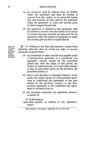 28 HIRE-PURCHASE
(a) the purchaser shall be released from all liability
under the agreement and shall be entitled to
recover from the vendor, in an action for money
had and received, all sums paid by the purchaser
under the agreement or under any security given
by him in respect thereof; and
(b) any guarantor, in relation to that agreement, shall
be entitled to recover from the vendor in an action
for money had and received, all sums paid by the
guarantor under the contract of guarantee or under
any security given by him in respect thereof.
Rewvcw
of posses-
sionin
$ ~ ~ ~ ~ fpossession of goods where-
improper
25.41) Nothing in this Part shall prevent a vendor from
enforcing otherwise than by action any right to recover
(a) any instalment or other sum due and payable under
a hire-purchase agreement or a conditional sale
agreement remains unpaid for the prescribed
period and, after the expiry of that period, the
vendor, by registered post, or in such other manner
as may be prescribed, serves on the purchaser the
prescribed notices; or
(b) there is any disposal, or attempted disposal, of the
goods, the subject matter of a hire-purchase agree-
ment or conditional sale agreement, or any part
thereof by the purchaser contrary to the hire-
purchase agreement or the conditional sale agree-
ment or contrary to law; or
(c) the purchaser terminates the agreement pursuant
to section 18.
and on
alienation.
(2) In this section-
“prescribed period”, in relation to any agreement,
meam-
me inclusion of this mge is authorized by L.N. 248119751
 