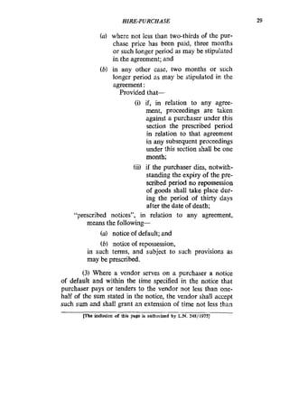 HIRE-PURCHASE 29
(a) where not less than two-thirds of the pur-
chase price has been paid, three months
or such longer period as may be stipulated
in the agreement; and
(b) in any other case, two months or such
longer period as may be stipulated in the
agreement :
Provided that-
(i) if, in relation to any agree-
ment, proceedings are taken
against a purchaser under this
section the prescribed period
in relation to that agreement
in any subsequent proceedings
under this section shall be one
month;
(ii) if the purchaser dies, notwith-
standing the expiry of the pre-
scribed period no repossession
of goods shall take place dur-
ing the period of thirty days
after the date of death;
“prescribed notices”, in relation to any agreement,
means the followhg-
(a) notice of default; and
(b) notice of repossession,
in such terms, and subject to such provisions as
may be prescribed.
(3) Where a vendor serves on a purchaser a notice
of default and within the time specified in the notice that
purchaser pays or tenders to the vendor not less than one-
half of the sum stated in the notice, the vendor shall accept
such sum and shall grant an extension of time not less than
me inclusion of this page is authorized by L.N. 248/1975]
 