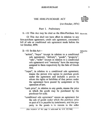 HIRE-PURCHASE ‘3
THE HIRE-PURCHASE ACT
Acts
19 of 1W4,
15 of 1979
2ad Sch.
[Ist October, 1974.1
PARTI. Preliminary
l.-(l) This Act may be cited as the Hire-purchase Act. Shorttitle.
(2) This Act shall not have effect in relation to any
hire-purchase agreement, credit sale agreement, consumer’s
bill of sale or conditional sale agreement made before the
1st October, 1974.
2.41) In this Act- Inlerpreta
lion.
“action”, “buyer” (except in relation to a conditional
sale agreement), “delivery”, “goods”, “property”,
“sale”, “seller” (except in relation to a conditional
sale agreement) and “warranty” have the meanings
assigned to them respectively by the Sale of Goods
Act;
“buyer”, in relation to a conditional sale agreement,
means the person who agrees to purchase goods
under the agreement and includes a person to
whom the rights or liabilities of that person under
the agreement have passed by assignment or by
operation of law;
“cash price”, in relation to any goods, means the price
in which the goods may be purchased by the
purchaser for cash;
“conditional sale agreement” means an agreement for
the sale of goods under which the purchase price
or part of it is payable by instalments, and the pro-
perty in the goods is to remain in the seller
mhe inclusion of this page is authorized by L.N. 57/1980]
 