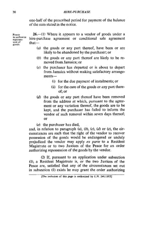 30 HIRE-PURCHASE
one-half of the prescribed period for payment of the balance
of the sum stated in the notice.
Power 26.-(1) Where it appears to a vendor of goods under a
rewasen. hire-purchase agreement or conditional sale agreement
(a) the goods or any part thereof, have been or are
likely to be abandoned by the purchaser; or
(b) the goods or any part thereof are likely to be re-
moved from Jamaica; or
(c) the purchaser has departed or is about to depart
from Jamaica without making satisfactory arrange-
ments-
to authonre
m n of
goods
that-
(i) for the due payment of instalments; or
(ii) for the care of the goods or any part there-
of; or
(d) the goods or any part thereof have been removed
from the address at which, pursuant to the agree-
ment or any variation thereof, the goods are to be
kept, and the purchaser has failed to inform the
vendor of such removal within seven days thereof;
or
(e) the purchaser has died,
and, in relation to paragraph (a), (b),(c), (d)or (e),the cir-
cumstances are such that the right of the vendor to recover
possession of the goods would be endangered or unduly
prejudiced the vendor may apply ex parte to a Resident
Magistrate or to two Justices of the Peace for an order
authorizing repossession of the goods by the vendor.
(2) If, pursuant to an application under subsection
(l), a Resident Magistrate is, or the two Justices of the
Peace are, satisfied that any of the circumstances set out
in subsection (1) exists he may grant the order authorizing
lThe inclusion of this page is authorizwl by L.N. 248/1975]
 