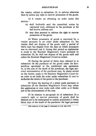 HIRE-PURCHASE 31
the vendor, subject to subsection (31, to enforce otherwise
than by action any right to recover possession of the goods.
(3) A vendor on obtaining an order under this
section-
(a) shall forthwith send the prescribed notice by
registered mail, addressed to the purchaser at his
last known address; and
(b) may then proceed to enforce the right to recover
possession of the goods.
(4)Where possession of goods is recovered by a
vendor pursuant to an order under subsection (l), the
vendor shall not dispose of the goods until a period of
thirty days has elapsed from the date on which possession
was so recovered and if, during that period an application
is made to the Resident Magistrate’s Court pursuant to
subsection (S),he shall not dispose of the goods until and
unless the Resident Magistrate’s Court so orders.
(5) During the period of thirty days referred to in
subsection (4) the purchaser of the goods under the hire-
purchase agreement or the conditional sale agreement
or, in the case of the death of the purchaser, the legal per-
sonal representative of the purchaser may, by plaint served
on the vendor, apply to the Resident Magistrate’s Court for
an order to set aside the order under subsection (1) and to
authorizethe return of the goods to the purchaser.
(6) Upon the hearing of a plaint made pursuant to
subsection (5) the Resident Magistrate’s Court may refuse
the application or may make such other order as it thinks
just in the circumstancesof the case.
(7)In relation to paragraph (e) of subsection (1) a
vendor’s right to recover possession of goods shall be
deemed not to be endangered or unduly prejudiced if within
thirty days of the death of the purchaser the legal personal
indudon ofthis page is authorized by LN.24811975]
 