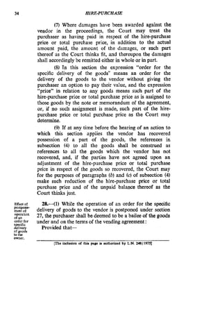 34 HIRE-PURCHASE
(7) Where damages have been awarded against the
vendor in the proceedings, the Court may treat the
purchaser as having paid in respect of the hire-purchase
price or total purchase price, in addition to the actual
amount paid, the amount of the damages, or such part
thereof as the Court thinks fit, and thereupon the damages
shall accordingly be remitted either in whole or in part.
(8) In this section the expression “order for the
specific delivery of the goods” means an order for the
delivery of the goods to the vendor without giving the
purchaser an option to pay their value, and the expression
“price” in relation to any goods means such part of the
hire-purchase price or total purchase price as is assigned to
those goods by the note or memorandum of the agreement,
or, if no such assignment is made, such part of the hire-
purchase price or total purchase price as the Court may
determine.
(9) If at any time before the hearing of an action to
which this section applies the vendor has recovered
possession of a part of the goods, the references in
subsection (4) to all the goods shall be construed as
references to all the goods which the vendor has not
recovered, and, if the parties have not agreed upon an
adjustment of the hire-purchase price or total purchase
price in respect of the goods so recovered, the Court may
for the purposes of paragraphs (b)and (c) of subsection (4)
make such reduction of the hire-purchase price or total
purchase price and of the unpaid balance thereof as the
Court thinks just.
Effect of
ofoperathanan
order for
specific
delivery Provided that-
of goods
to tbc
owner.
28.41) While the operation of an order for the specific
delivery of goods to the vendor is postponed under section
27, the purchaser shall be deemed to be a bailee of the goods
under and on the terms of the vending agreement:
postpone-
p l c inclusion of tbia page ia authorized by L N.248/ 19751
 