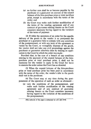 HIRE-PURCHASE 35
(U) no further sum shall be or become payable by the
purchaser or a guarantor on account of the unpaid
balance of the hire-purchase price or total purchase
price, except in accordance with the terms of the
order; and
(b) the Court may make such further modification of
the terms of the vending agreement and of any
contract of guarantee relating thereto as the Court
considers necessary having regard to the variation
of the terms of payment.
(2) If while the operation of an order for the specific
delivery of the goods to the vendor is so postponed the
purchaser or a guarantor fails to comply with any condition
of the postponement, or with any term of the agreement as
varied by the Court, or wrongfully disposes of the goods,
the vendor shall not take any civil proceedings against the
purchaser or guarantor otherwise than by making an appli-
cation to the Court by which the order was made :
Provided that, in the case of a breach of any condition
relating to the payment of the unpaid balance of the hire-
purchase price or total purchase price, it shall not be
necessary for the vendor to apply to the Court for leave
to execute the order unless the Court has so directed.
(3) When the unpaid balance of the hire-purchase
price or total purchase price has been paid in accordance
with the terms of the order, the vendor’s title to the goods
shall vest in the purchaser.
(4) The Court may at any time during the post-
ponement of the operation of such an order as aforesaid-
(a) vary the conditions of the postponement, and
make such further modification of the vending
agreement and of any contract of guarantee
relating thereto as the Court considers necessary
having regard to the variation of the conditions of
the postponement;
inclusion of this page is authorized by L.N. 24811975l
 