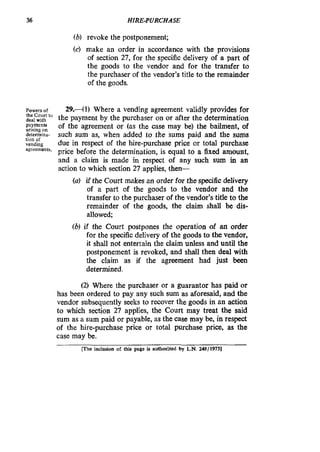 36 HIRE-PURCHASE
(b) revoke the postponement;
(c) make an order in accordance with the provisions
of section 27, for the specific delivery of a part of
the goods to the vendor and for the transfer to
the purchaser of the vendor’s title to the remainder
of the goods.
~~~~~~~r
the Court tu
deal wilh
payments
arising on
determina-
lion of
vending
amcements.
29.41) Where a vending agreement validly provides for
the payment by the purchaser on or after the determination
of the agreement or (as the case may be) the bailment, of
such sum as, when added to the sums paid and the sums
due in respect of the hire-purchase price or total purchase
price before the determination, is equal to a fixed amount,
and a claim is made in respect of any such sum in an
action to which section 27 applies, then-
(a) if the Court makes an order for the specific delivery
of a part of the goods to the vendor and the
transfer to the purchaser of the vendor’s title to the
remainder of the goods, the claim shall be dis-
allowed;
(bl if the Court postpones the operation of an order
for the specificdelivery of the goods to the vendor,
it shall not entertain the claim unless and until the
postponement is revoked, and shall then deal with
the claim as if the agreement had just been
determined.
(2) Where the purchaser or a guarantor has paid or
has been ordered to pay any such sum as aforesaid,and the
vendor subsequently seeks to recover the goods in an action
to which section 27 applies, the Court may treat the said
sum as a sum paid or payable, as the case may be, in respect
of the hire-purchase price or total purchase price, as the
case may be.
[The inclusion of thii page is authorized by L.N. 248119751
 