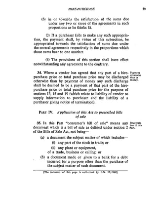 HIRE-PURCHASE 39
(b) in or towards the satisfaction of the sums due
under any two or more of the agreements in such
proportions as he thinks fit.
(3) If a purchaser fails to make any such appropria-
tion, the payment shall, by virtue of this subsection, be
appropriated towards the satisfaction of sums due under
the several agreements resnectively in the proportions which
those sums bear to one another.
(4) The provisions of this section shall have effect
notwithstanding any agreement to the contrary.
34. Where a vendor has agreed that any part of a hire- Payment
otherwise
purchase price or total purchase price may be discharged thanm
otherwise than by payment of money any such discharge money.
shall be deemed to be a payment of that part of the hire-
purchase price or total purchase price for the purpose of
sections 13, 15 and 19 (which relate to liability of vendor to
supply information to purchaser and the liability of a
purchaser giving notice of termination).
PARTIV. Application of this Act to prescribed bills
35. In this Part “consumer’s bill of sale” means any :;grrg
of sale
document which is a bill of sale as defined under section 2 Part.
of the Bills of Sale Act, not being-
(a) a document the subject matter of which includes-
(i) any part of the stock in trade; or
(ii) any plant or equipment,
of a trade, business or calling; or
(b) a document made or given to a bank for a debt
incurred for a purpose other than the purchase of
the subject matter of such document.
Whe inclusion of lhis page ;s authorized by L.N. 57/1980]
 