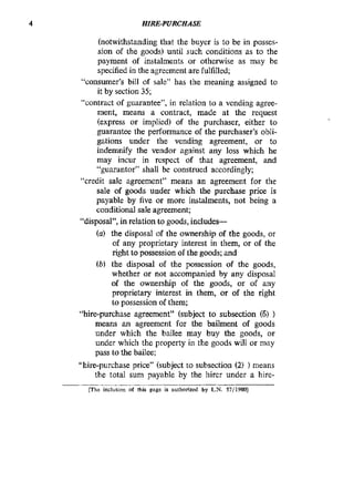4 HIRE-PURCHASE
(notwithstanding that the buyer is to be in posses-
sion of the goods) until such conditions as to the
payment of instalments or otherwise as may be
specified in the agreement are fulfilled;
“consumer’s bill of sale” has the meaning assigned to
it by section 35;
“contract of guarantee”, in relation to a vending agree-
ment, means a contract, made at the request
(express or implied) of the purchaser, either to
guarantee the performance of the purchaser’s obli-
gations under the vending agreement, or to
indemnify the vendor against any loss which he
may incur in respect of that agreement, and
“guarantor” shall be construed accordingly;
“credit sale agreement” means an agreement for the
sale of goods under which the purchase price is
payable by five or more instalments, not being a
conditional sale agreement;
(a) the disposal of the ownership of the goods, or
of any proprietary interest in them, or of the
right to possession of the goods; and
(b) the disposal of the possession of the goods,
whether or not accompanied by any disposal
of the ownership of the goods, or of any
proprietary interest in them, or of the right
to possession of them;
“hire-purchase agreement” (subject to subsection (6) )
means an agreement for the bailment of goods
under which the bailee may buy the goods, or
under which the property in the goods will or may
pass to the bailee;
“hire-purchase price” (subject to subsection (2) ) means
the total sum payable by the hirer under a hire-
“disposal”, in relation to goods, includes-
[The inclusion of Phis page is authorized by L.N. 57(1980]
 