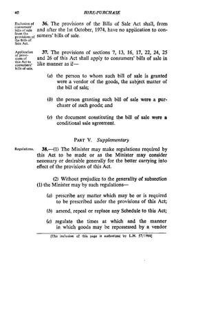 40 HIRE-PURCHASE
Exclusionof 36. The provisions of the Bills of Sale Act shall, from
billsofsale and after the 1st October, 1974, have no application to con-
provisionsof sumers’bills of sale.
consumed
from the
the Bills of
Sale Act.
Application
of provi-
sions of
this Act to
consumed
bills ofsale.
37. The provisions of sections 7, 13, 16, 17, 22, 24, 25
and 26 of this Act shall apply to consumers’ bills of sale in
like manner as if-
(a) the person to whom such bill of sale is granted
were a vendor of the goods, the subject matter of
the bill of sale;
(b) the person granting such bill of sale were a pur-
chaser of such goods; and
(c) the document constituting the bilI of sale were a
conditional sale agreement.
PARTV. Supplementary
38.-(1) The Minister may make regulations required by
this Act to be made or as the Minister may consider
necessary or desirable generally for the better carrying into
effect of the provisions of this Act.
Regulations.
(2) Without prejudice to the generality of subsection
(1)the Minister may by such regulations-
(a) prescribe any matter which may be or is required
to be prescribed under the provisions of this Act;
(b) amend, repeal or replace any Schedule to this Act;
(c) regulate the times at which and the manner
in which goods may be repossessed by a vendor
flhe inclusion of this page is authorized by L.N. 57/1980]
 