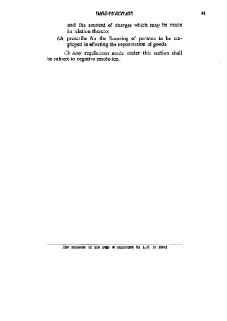 HIRE-PURCHASE
and the amount of charges which may be made
in relation thereto;
(d)prescribe for the licensing of persons to be em-
ployed in effecting the repossession of goods.
(3) Any regulations made under this section shall
be subject to negative resolution.
41
Fhe inclusion of thk wgc ill authorid by L.N. 57/19801
 