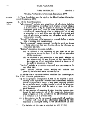 42 HIRE-PURCHASE
FIRST SCHEDULE (Section 3)
The Hire-purchase (Advertisement) Regulations, 1974
Citation. 1. These Regulations may be cited as the Hire-purchase (Advertise-
ment) Regulations. 1974.
Interpre
tation.
2.41) In these Regulations-
“advertisement” includes any visual form of advertising (whether
or not accompanied by spoken words orother sounds), whether
in a publication, or by the display of notices, or by means of
catalogues. price lists. cards or other dwuments, or by the
exhibition of cinematograph films or photographs, or by way
of television, or in any other way, but does not include any
form of advertising consisting only of spoken words, with or
without other sounds;
“deposit” includes any initial payment to be made before or at the
time of entering into an agreement;
“directly expressed” means expressed (whether in words or Sgures
or both) otherwise than as a fraction of. or by reference to,
some other amount;
“disposal”, in relation to goods, includes-
(U) the disposal of the ownership of the goods or of any
proprietary interest in them, or of the tight to possession
of the goods; and
(b) the disposal of the possession of the goods, whether or
not accompanied by any disposal of the ownership of
the goods, or of any proprietary interest in them, or of
the tight to possession of them:
“fraction” includes a proportion expressed as a percentage or in
“goods” includes vehicles, vessels, aircraft and animals, and
(2) In the case of any advertisement contained in a Cinematograph
(U) for the purposes of regulation 3, and for the purpose of deter-
mining under regulation 4 whether the advertisement contains
details of payments in respect of any goods, anything included
in any spoken words or other sounds by which the advertise-
ment is accompanied shall be taken to form part of the
advertisement;
(b) for the purposes of regulation 4. other than the purpose men-
tioned in sub-paragraph (U) of this paragraph, information
shall be taken not to be included in the advertisement unless
it is contained in it in a visual form;
(c) in determining, for the purposes of paragraph (1) of regulation
4 whether each part of the information required by that
regulation is displayed clearly in the advertisement, in such
any other way;
generally includes anicles of any description.
film or in a television programme-
mhe inclusion of this page is authorized by L.N. 57/19801
 