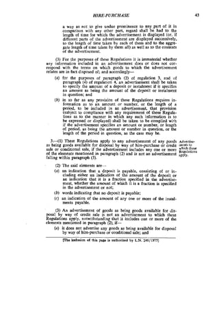 HIRE-PURCHASE 43
a way as not to give undue prominence to any part of it in
comparison with any other part, regard shall be had to the
length of time for which the advertisement is displayed (or, if
differentparts of the advertisement are displayed successively,
to the length of time taken by each of them and to the aggre-
gate length of time taken by them all) as well as to the contents
of the advertisement.
(3) For the purposes of these Regulations it is immaterial whether
any information included in an advertisement does or does not cor-
respond with the terms on which goods to which the advertisement
relates are in fact disposed of; and accordmgly-
(U) for the purposes of paragraph (2) of regulation 3. and of
paragraph (4) of regulation 4, an advertisement shall be taken
to specify the amount of a deposit or instalment if it specifies
an amount as being the amount of the deposit or instalment
in question; and
(b) in so far as any provision of these Regulations requires in-
formation as to an amount or number, or the length of a
period, to be included in an advertisement. that provision
(subject to compliance with any requirement of these Regula-
tions as to the manner in which any such information is to
be expressed or displayed) shall be taken to be complied with
if the advertisement specifies an amount or number, or length
of period, as being the amount or number in question, or the
length of the period in question, as the case may be.
3.41) These Regulations apply to any advertisement of any goods Advcrtise-
as being goods available for disposal by way of hire-purchase or credit merits to
sale or conditional sale, if the advertisement includes any one or more $ ‘ ~ ~ $ ~ ~ s
of the elements mentioned in paragraph (2) and is not an advertisement apply.
falling within paragraph (3).
(2) The said elements are-
(U) an indication that a deposit is payable, consisting of or in-
cluding either an indication of the amount of the deposit or
an indication that it is a fraction specified in the advertise-
ment, whether the amount of which it is a fraction is specified
in the advertisement or not;
(b) words indicating that no deposit is payable:. .
(c) an indication of the amount of any one or more of the icstal.
ments payable.
(3) An advertisement of goods as being goods available for clis-
posal by way of credit sale is not an advertisement to which these
Regulations apply, notwithstanding that it includes one or more of the
elements mentioned in paragraph (2). if-
@)it does not advertise any goods as being available for disposal
by way of hire-purchase or conditional sale: and
IThe inclusion of this page is authorized by L.N.248/197s]
 