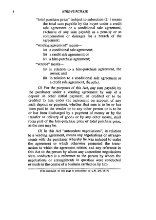 6 HIRE-PURCHASE
“total purchase price” (subject to subsection (2) 1means
the total sum payable by the buyer under a credit
sale agreement or a conditional sale agreement,
exclusive of any sum payable as a penalty or as
compensation or damages for a breach of the
agreement;
(a) a conditional sale agreement;
(b) a credit sale agreement; or
(c) a hire-purchase agreement;
(a) in relation to a hire-purchase agreement, the
owner; and
(b) in relation to a conditional sale agreement or
a credit sale agreement, the seller.
(2) For the purposes of this Act, any sum payable by
the purchaser under a vending agreement by way of a
deposit or other initial payment, or credited or to be
credited to him under the agreement on account of any
such deposit or payment, whether that sum is to be or has
been paid to the vendor or to any other person or is to be
or has been discharged by a payment of money or by the
transfer or delivery of goods or by any other means, shall
form part of the hire-purchase price or total purchase price,
as the case may be.
(3) In this Act “antecedent negotiations”, in relation
to a vending agreement, means any negotiations or arrange-
ments with the purchaser whereby he was induced to make
the agreement or which otherwise promoted the trans-
action to which the agreement relates; and any reference in
this Act to the person by whom any antecedent negotiations
were conducted is a reference to the person by whom the
negotiations or arrangements in question were conducted
ormade in the course of a business carried on by him.
“vending agreement” means-
“vendor” means-
me inclusion of this page is authorized by L N.248/ 19751
 