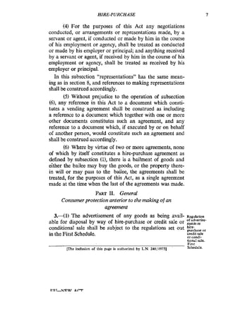 HIRE-PURCHASE I
(4) For the purposes of this Act any negotiations
conducted, or arrangements or representations made, by a
servant or agent, if conducted or made by him in the course
of his employment or agency, shall be treated as conducted
or made by his employer or principal; and anything received
by a servant or agent, if received by him in the course of his
employment or agency, shall be treated as received by his
employer or principal.
In this subsection “representations” has the same mean-
ing as in section 8, and references to making representations
shall be construed accordingly.
(5) Without prejudice to the operation of subsection
(6),any reference in this Act to a document which consti-
tutes a vending agreement shall be construed as including
a reference to a document which together with one or more
other documents constitutes such an agreement, and any
reference to a document which, if executed by or on behalf
of another person, would constitute such an agreement and
shall be construed accordingly.
(6)Where by virtue of two or more agreements, none
of which by itself constitutes a hire-purchase agreement as
defined by subsection (11, there is a bailment of goods and
either the bailee may buy the goods, or the property there-
in will or may pass to the bailee, the agreements shall be
treated, for the purposes of this Act, as a single agreement
made at the time when the last of the agreements was made.
PART11. General
Consumer protection anterior to the making of an
agreement
3 . 4 1 ) The advertisement of any goods as being avail- Regulation
able for disposal by way of hire-purchase or credit sale or :::::?-
conditional sale shall be subject to the regulations set out
in the First Schedule. credit sale
or condi-
tional sale.
First
Schcdulc.me inclusion of his page is authorized by L.N. 248/1975]
 