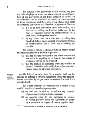 8 HIRE-PURCHASE
(2) Subject to the provisions of this section, any per-
son who displays or issues an advertisement in contraven-
tion of the provisions of the First Schedule or causes an
advertisement to be displayed or issued in contravention
of those provisions, shall be guilty of an offence and liable
on summary conviction in a Resident Magistrate’s court-
(a) if it is his first conviction under this section, to a
fine not exceeding one hundred dollars or, in de-
fault of payment thereof, to imprisonment for a
term not exceeding three months;
(b) in any other case, to a fine not exceeding two
hundred dollars or, in default of payment thereof,
to imprisonment for a term not exceeding six
months.
(3) Where a person is charged with an offence under
(a) that the matters contained in the advertisement did
not relate to anything to be done in the course of
a businesscarried on by him; and
(b) that the matters so contained were not (wholly or
in part) devised or selected by him or by any other
person under his direction or control.
this section it shall be a defence to p r o v e
Dutcer of
priorto
agreement.
4.41) Subject to subsection (3), a vendor shall not be
entitled to enforce a vending agreement unless the require-
ments prescribed by or pursuant to sections 5, 6 and 7 are
complied with.
(2) Where pursuant to subsection (1) a vendor is not
entitled to enforce a vending agreement-
(a) he shall not be entitled to enforce any contract
of guarantee relating to that agreement;
(b) no security given by the purchaser in respect
of money payable under the agreement or given
by a guarantor in respect of money payable under
vendon
mc inclusion of this page is authorized by L.N. 248/1975]
 
