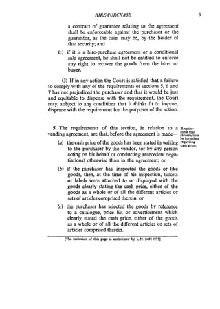 HIRE-PURCHASE 9
a contract of guarantee relating to the agreement
shall be enforceable against the purchaser or the
guarantor, as the case may be, by the holder of
that security; and
(c) if it is a hire-purchase agreement or a conditional
sale agreement, he shall not be entitled to enforce
any right to recover the goods from the hirer or
buyer.
(3) If in any action the Court is satisfied that a failure
to comply with any of the requirements of sections 5, 6 and
7 has not prejudiced the purchaser and that it would be just
and equitable to dispense with the requirement, the Court
may, subject to any conditions that it thinks fit to impose,
dispense with the requirement for the purposes of the action.
5. The requirements of this section, in relation to a Require
ment that
be furnished
vending agreement, are that, before the agreement is made- .rnformation
to the purchaser by the vendor, (or by any person
acting on his behalf or conducting antecedent nego-
tiations) otherwise than in the agreement; or
(b) if the purchaser has inspected the goods or like
goods, then, at the time of his inspection, tickets
or labels were attached to or displayed with the
goods clearly stating the cash price, either of the
goods as a whole or of all the different articles or
sets of articles comprised therein; or
(c) the purchaser has selected the goods by reference
to a catalogue, price l i t or advertisement which
clearly stated the cash price, either of the goods
as a whole or of all the different articles or sets of
articles comprised therein.
(a) the cash price of the goods has been stated in writing =?:;;&,
[lac inclusion of this page is authorized by L.N. 248/19751
 