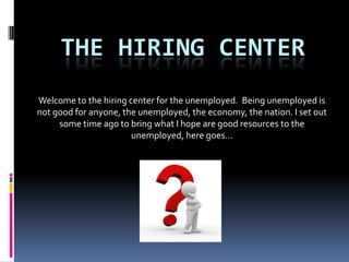 THE HIRING CENTER
Welcome to the hiring center for the unemployed. Being unemployed is
not good for anyone, the unemployed, the economy, the nation. I set out
     some time ago to bring what I hope are good resources to the
                       unemployed, here goes…
 