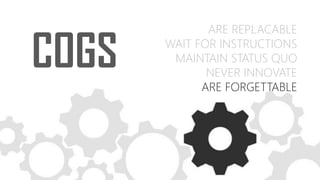 COGS
ARE REPLACABLE
WAIT FOR INSTRUCTIONS
MAINTAIN STATUS QUO
NEVER INNOVATE
ARE FORGETTABLE
 