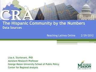 The Hispanic Community by the Numbers
Data Sources

                                      Reaching Latinos Online   2/29/2012




   Lisa A. Sturtevant, PhD
   Assistant Research Professor
   George Mason University School of Public Policy
   Center for Regional Analysis
 