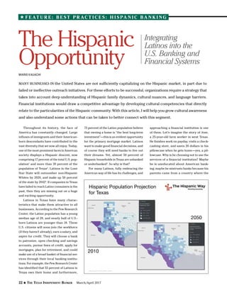 22 The Texas Independent Banker March/April 2017
F E AT U R E : B E S T P R AC T I C E S : H I S PA N I C B A N K I N G
MANY BUSINESSES IN the United States are not sufficiently capitalizing on the Hispanic market, in part due to
failed or ineffective outreach initiatives. For these efforts to be successful, organizations require a strategy that
takes into account deep understanding of Hispanic family dynamics, cultural nuances, and language barriers.
Financial institutions would draw a competitive advantage by developing cultural competencies that directly
relate to the particularities of the Hispanic community. With this article, I will help you grow cultural awareness
and also understand some actions that can be taken to better connect with this segment.
The Hispanic
Opportunity
MARIO KAUACHI
Throughout its history, the face of
America has constantly changed. Large
influxes of immigrants and their American-
born descendants have contributed to the
vast diversity that we now all enjoy. Today,
one of the most prominent faces in American
society displays a Hispanic descent, now
comprising 17 percent of the total U.S. pop-
ulation1
and more than 39 percent of the
population of Texas2
. Latinos in the Lone
Star State will outnumber non-Hispanic
Whites by 2020, and make up 50 percent
of the state by 20423
. If companies in Texas
have failed to reach Latino consumers in the
past, then they are missing out on a huge
and exciting opportunity.
Latinos in Texas have many charac-
teristics that make them attractive to all
businesses. According to the Pew Research
Center, the Latino population has a young
median age of 28, and nearly half of U.S.-
born Latinos are younger than 18. These
U.S. citizens will soon join the workforce
(if they haven’t already), earn a salary, and
aspire for credit. They will choose a bank
to patronize, open checking and savings
accounts, pursue lines of credit, apply for
mortgages, plan for retirement, and could
make use of a broad basket of financial ser-
vices through their local banking institu-
tions. For example, the Pew Research Center
has identified that 55 percent of Latinos in
Texas own their home and furthermore,
75 percent of the Latino population believe
that owning a home is “the best long-term
investment”—this is an evident opportunity
for the primary mortgage market. Latinos
want to make good financial decisions, and
of course they will need banks to live out
their dreams. Yet, almost 50 percent of
Hispanic households in Texas are unbanked
or underbanked4
. So why is that?
For many Latinos, fully embracing the
American way of life has its challenges, and
approaching a financial institution is one
of them. Let’s imagine the story of Jose,
a 25-year-old farm worker in west Texas.
He finishes work on payday, visits a check-
cashing store, and saves 20 dollars in his
pillowcase when he gets home—yes, a pil-
lowcase. Why is he choosing not to use the
services of a financial institution? Maybe
he is uneducated about American bank-
ing; maybe he mistrusts banks because his
parents came from a country where the
Integrating
Latinos into the
U.S. Banking and
Financial Systems
Hispanic Population Projection
for Texas
2010
2050
 