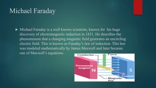 Michael Faraday
 Michael Faraday is a well known scientists, known for his huge
discovery of electromagnetic induction in 1831. He describes the
phenomenom that a changing magnetic field generates an encircling
electric field. This is known as Faraday’s law of induction. This law
was modeled mathematically by James Maxwell and later became
one of Maxwell’s equations.
 