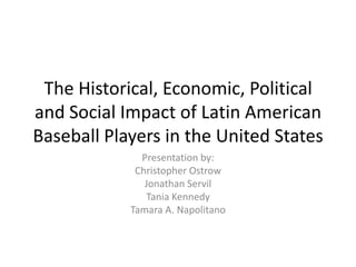 The Historical, Economic, Political
and Social Impact of Latin American
Baseball Players in the United States
              Presentation by:
             Christopher Ostrow
               Jonathan Servil
               Tania Kennedy
            Tamara A. Napolitano
 