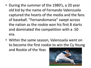 • During the summer of the 1980’s, a 20 year
  old kid by the name of Fernando Valenzuela
  captured the hearts of the media and the fans
  of baseball. “Fernandomania” swept across
  the nation as the rookie won his first 8 starts
  and dominated the competition with a .50
  era.
• Within the same season, Valenzuela went on
  to become the first rookie to win the Cy Young
  and Rookie of the Year.
 