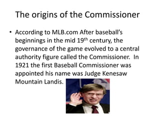 The origins of the Commissioner
• According to MLB.com After baseball’s
  beginnings in the mid 19th century, the
  governance of the game evolved to a central
  authority figure called the Commissioner. In
  1921 the first Baseball Commissioner was
  appointed his name was Judge Kenesaw
  Mountain Landis.
 