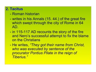 2. Tacitus
- Roman historian
- writes in his Annals (15. 44.) of the great fire
which swept through the city of Rome in 64
AD.
- in 115-117 AD recounts the story of the fire
and Nero’s successful attempt to fix the blame
on the Christians
- He writes, “They got their name from Christ,
who was executed by sentence of the
procurator Pontius Pilate in the reign of
Tiberius.”
 