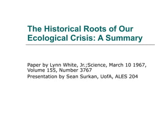 The Historical Roots of Our Ecological Crisis: A Summary Paper by Lynn White, Jr.;Science, March 10 1967, Volume 155, Number 3767 Presentation by Sean Surkan, UofA, ALES 204 