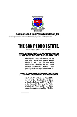 Don Mariano E. San Pedro Foundation, Inc.
Sharing a proud legacy dedicated to Philippines progress and world understanding.
______________________________________________________

THE SAN PEDRO ESTATE,
Now, and more than ever, with the:

TITULO COMPOSICION CON EN EL ESTADO
BearingOrig. Certificates of Title (OCTs)
Nos. 0-5617 & 0-5797 of the Hon. Reg.of
Deeds of Mal., Bul., for the 4,700
has.concrete latifundio of San Pedro
estatein Norzagaray, Bulacan, thus
passing the strict requirements of P. D.
892; and

TITULO INFORMACION POSSESSORIA
with Original Certificates of Title (OCTs)
No. 347 of the Hon. Register of Deeds
of Malolos, Bulacan, and OCT No. 4134
of the Honorable Director of the PhilippineNational Archives,City of Manila
topass the requirements of the P.D. 892.
__________________

 