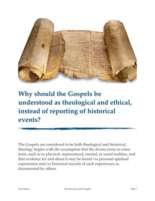 !
Why should the Gospels be
understood as theological and ethical,
instead of reporting of historical
events?
The Gospels are considered to be both theological and historical,
theology begins with the assumption that the divine exists in some
form, such as in physical, supernatural, mental, or social realities, and
that evidence for and about it may be found via personal spiritual
experiences and/or historical records of such experiences as
documented by others.
Tony Mariot The Historicity of the Gospels Page !1
 