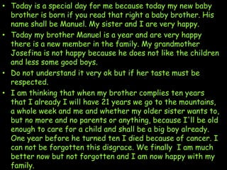 • Today is a special day for me because today my new baby
brother is born if you read that right a baby brother. His
name shall be Manuel. My sister and I are very happy.
• Today my brother Manuel is a year and are very happy
there is a new member in the family. My grandmother
Josefina is not happy because he does not like the children
and less some good boys.
• Do not understand it very ok but if her taste must be
respected.
• I am thinking that when my brother complies ten years
that I already I will have 21 years we go to the mountains,
a whole week and me and whether my older sister wants to,
but no more and no parents or anything, because I'll be old
enough to care for a child and shall be a big boy already.
One year before he turned ten I died because of cancer. I
can not be forgotten this disgrace. We finally I am much
better now but not forgotten and I am now happy with my
family.

 