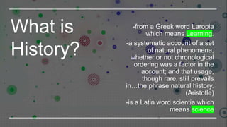 What is
History?
-from a Greek word Laropia
which means Learning.
-a systematic account of a set
of natural phenomena,
whether or not chronological
ordering was a factor in the
account; and that usage,
though rare, still prevails
in…the phrase natural history.
(Aristotle)
-is a Latin word scientia which
means science
 