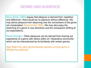 GENRE AND AUDIENCE
Steve Neale (1980) argues that pleasure is derived from ‘repetition
and difference’; there would be no pleasure without difference. We
may derive pleasure from observing how the conventions of the genre
are manipulated (Abercrombie 1996). We may also enjoy the
stretching of a genre in new directions and the consequent shifting of
out expectations.
David Chandler - Other pleasures can be derived from sharing out
experience of a genre with others within an ‘interpretive community’
which can be characterised by its familiarity with certain genres
(See Slide 6 for other genre theorists opinions on how genre is
effected by audience)
 