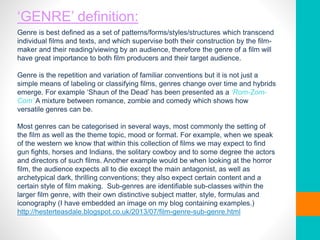 ‘GENRE’ definition:
Genre is best defined as a set of patterns/forms/styles/structures which transcend
individual films and texts, and which supervise both their construction by the film-
maker and their reading/viewing by an audience, therefore the genre of a film will
have great importance to both film producers and their target audience.
Genre is the repetition and variation of familiar conventions but it is not just a
simple means of labeling or classifying films, genres change over time and hybrids
emerge. For example ‘Shaun of the Dead’ has been presented as a ‘Rom-Zom-
Com’ A mixture between romance, zombie and comedy which shows how
versatile genres can be.
Most genres can be categorised in several ways, most commonly the setting of
the film as well as the theme topic, mood or format. For example, when we speak
of the western we know that within this collection of films we may expect to find
gun fights, horses and Indians, the solitary cowboy and to some degree the actors
and directors of such films. Another example would be when looking at the horror
film, the audience expects all to die except the main antagonist, as well as
archetypical dark, thrilling conventions; they also expect certain content and a
certain style of film making. Sub-genres are identifiable sub-classes within the
larger film genre, with their own distinctive subject matter, style, formulas and
iconography (I have embedded an image on my blog containing examples.)
http://hesterteasdale.blogspot.co.uk/2013/07/film-genre-sub-genre.html
 