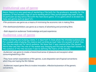 Institutional use of genre
-Film producers use genre as a means of minimising the economic risk in making films
-Film distributors/exhibitors use genre as a means of advertising and promoting films
- Both depend on audiences’ foreknowledge and past experience
Audience use of genre
-Audiences' use genre to create a hierarchical sense of pleasure and escapism when
consuming/watching a film
-They have certain expectations of film genres, a pre-disposition set of typical conventions
which they are hoping the film follows
- Audiences’ expect genre films to involve innovation, inflection/subversion of the generic
conventions.
When marketing and studying cinema it is important to know whom the intended audience are.
For example when studying the classics such as Gilda we must take into account at what time
the film was made and for which audience. We know that it was created after the Second
World War and that the role of the woman was changing and this was an important element to
the audience of the time because it was re-defining the fabric of the society.
Genre theory is a very good way of marketing a film both for the producers, secondly for the
audience. It has become a logo of sorts marking which films certain people may want to see.
In particular we may notice this with the teen movie genre. It is a genre which is divided into
many sub genres such as spoof etc.
 