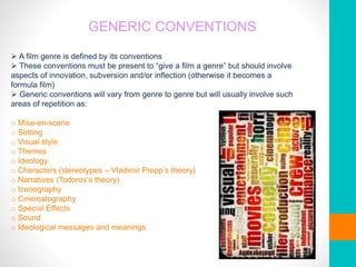 GENERIC CONVENTIONS
 A film genre is defined by its conventions
 These conventions must be present to “give a film a genre” but should involve
aspects of innovation, subversion and/or inflection (otherwise it becomes a
formula film)
 Generic conventions will vary from genre to genre but will usually involve such
areas of repetition as:
o Mise-en-scene
o Setting
o Visual style
o Themes
o Ideology
o Characters (stereotypes – Vladimir Propp’s theory)
o Narratives (Todorov’s theory)
o Iconography
o Cinematography
o Special Effects
o Sound
o Ideological messages and meanings
 