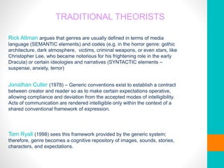 TRADITIONAL THEORISTS
Rick Altman argues that genres are usually defined in terms of media
language (SEMANTIC elements) and codes (e.g. in the horror genre: gothic
architecture, dark atmosphere, victims, criminal weapons, or even stars, like
Christopher Lee, who became notorious for his frightening role in the early
Dracula) or certain ideologies and narratives (SYNTACTIC elements –
suspense, anxiety, terror)
Jonathan Culler (1978) – Generic conventions exist to establish a contract
between creator and reader so as to make certain expectations operative,
allowing compliance and deviation from the accepted modes of intelligibility.
Acts of communication are rendered intelligible only within the context of a
shared conventional framework of expression.
Tom Ryall (1998) sees this framework provided by the generic system;
therefore, genre becomes a cognitive repository of images, sounds, stories,
characters, and expectations.
 