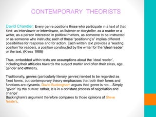 CONTEMPORARY THEORISTS
David Chandler: Every genre positions those who participate in a text of that
kind: as interviewer or interviewee, as listener or storyteller, as a reader or a
writer, as a person interested in political matters, as someone to be instructed
or as someone who instructs; each of these “positioning’s” implies different
possibilities for response and for action. Each written text provides a ‘reading
position’ for readers, a position constructed by the writer for the ‘ideal reader’
or the text. (Kress 1988)
Thus, embedded within texts are assumptions about the ‘ideal reader’,
including their attitudes towards the subject matter and often their class, age,
gender and ethnicity.
Traditionally, genres (particularly literary genres) tended to be regarded as
fixed forms, but contemporary theory emphasises that both their forms and
functions are dynamic. David Buckingham argues that ‘genre is not... Simply
“given” by the culture: rather, it is in a constant process of negotiation and
change’
Buckingham’s argument therefore compares to those opinions of Steve
Neale’s.
 
