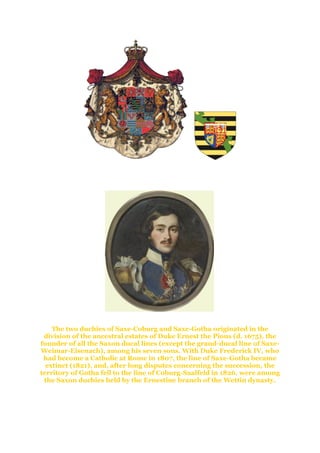 The History and Creation of the
Duchy of Saxe-Coburg and Gotha
Duke Ernst I - 1826-1844
The two duchies of Saxe-Coburg and Saxe-Gotha originated in the
division of the ancestral estates of Duke Ernest the Pious (d. 1675), the
founder of all the Saxon ducal lines (except the grand-ducal line of Saxe-
Weimar-Eisenach), among his seven sons. With Duke Frederick IV, who
had become a Catholic at Rome in 1807, the line of Saxe-Gotha became
extinct (1821), and, after long disputes concerning the succession, the
territory of Gotha fell to the line of Coburg-Saalfeld in 1826. were among
the Saxon duchies held by the Ernestine branch of the Wettin dynasty.
 