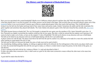 The History and Development of Basketball Essay
Have you ever speculated who created basketball? Maybe even if different cultures played it and how they did? What the original rules were? How
it has been altered since it was first invented? All of these answers can be found in this paper. Did you know that our ancestors played a game sort of like
basketball before it was even invented? Centuries ago in Mexico, people played games where they used a ball and hoop. They would take turns
trying to toss the ball into the basket and keep track of how many times each person made a basket. Sometimes the adults and the kids would play this
game together and sometimes they played individually. The Aztec Indians also played a game with a ball and a hoop but they actually did...show more
content...
This game became known as basket ball. The very first people to attempt this new game were the members of Dr. James Naismith's gym class. At
first, Naismith was slightly worried that the students would not like his new game. But after a while he noticed that the students were enjoying it. Of
course he had to make a set of rules, so here are the original 13 rules of basketball: The ball can be thrown in any direction with one or both hands.
The ball can be batted in any direction with one or both hands (batting with the fist is not authorized).
A player cannot run with the ball. The player must throw the ball from the spot he catches it on, allowance to be made for a man who catches the ball
when running at a good speed if he tries to stop.
The ball must be held in or between the hands; the arms or body must not be used to hold it.
Any shouldering, holding, pushing, tripping, or striking an opponent shall not be allowed; the first infringement of this rule by any player shall count
as a foul, the second shall disqualify him until the next goal is made, or, if there is evident intent to injure the person, for the whole of the game, no
sub allowed.
A foul is striking at the ball with the fist, violation of Rules 3, 4, and such described in Rule 5.
If either side makes three consecutive fouls, it shall count as a goal for the other team (consecutive means without the other team in the mean time
making a foul).
A goal shall be made when the ball is
Get more content on HelpWriting.net
 