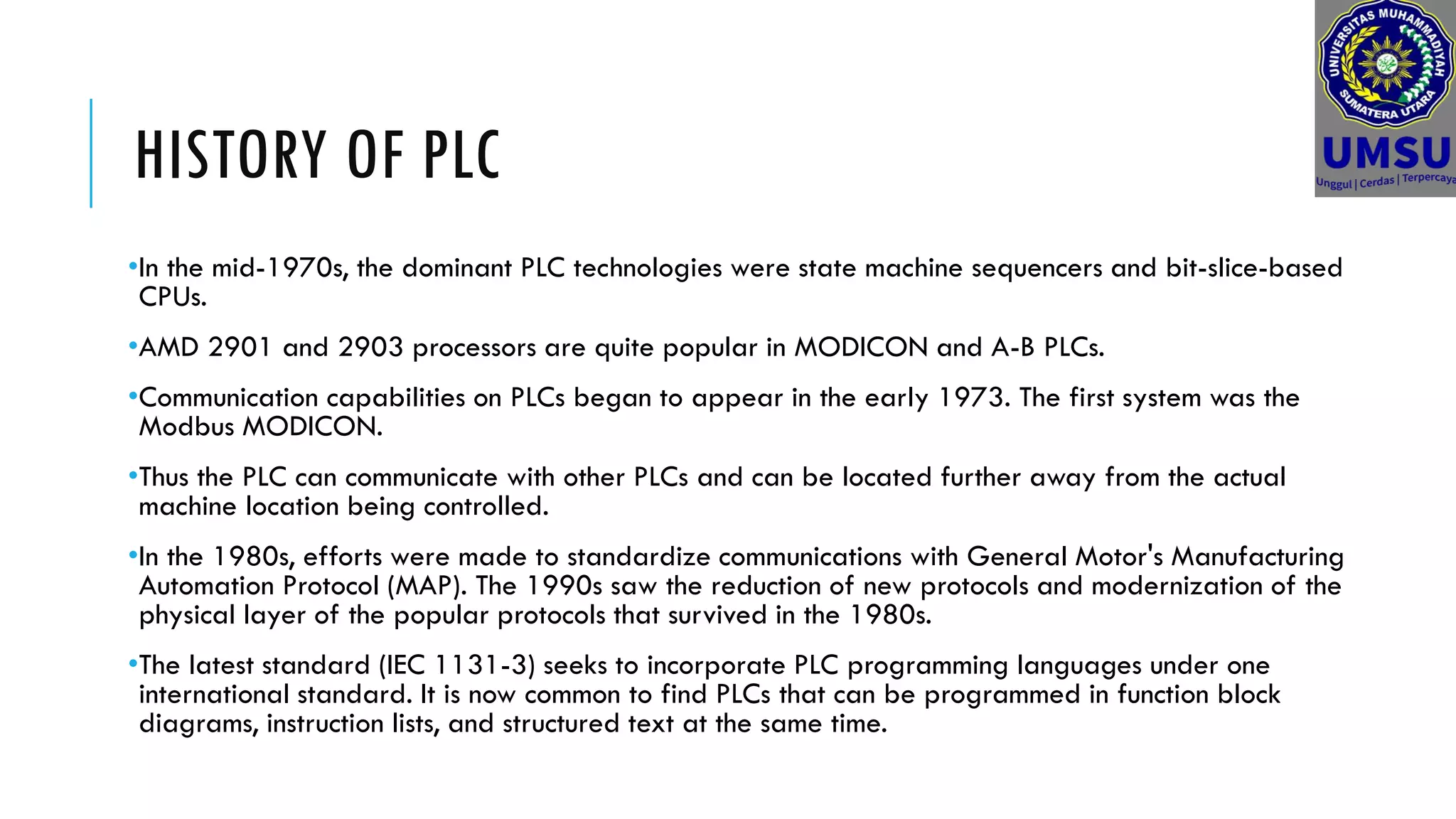HISTORY OF PLC
•In the mid-1970s, the dominant PLC technologies were state machine sequencers and bit-slice-based
CPUs.
•AMD 2901 and 2903 processors are quite popular in MODICON and A-B PLCs.
•Communication capabilities on PLCs began to appear in the early 1973. The first system was the
Modbus MODICON.
•Thus the PLC can communicate with other PLCs and can be located further away from the actual
machine location being controlled.
•In the 1980s, efforts were made to standardize communications with General Motor's Manufacturing
Automation Protocol (MAP). The 1990s saw the reduction of new protocols and modernization of the
physical layer of the popular protocols that survived in the 1980s.
•The latest standard (IEC 1131-3) seeks to incorporate PLC programming languages under one
international standard. It is now common to find PLCs that can be programmed in function block
diagrams, instruction lists, and structured text at the same time.
 