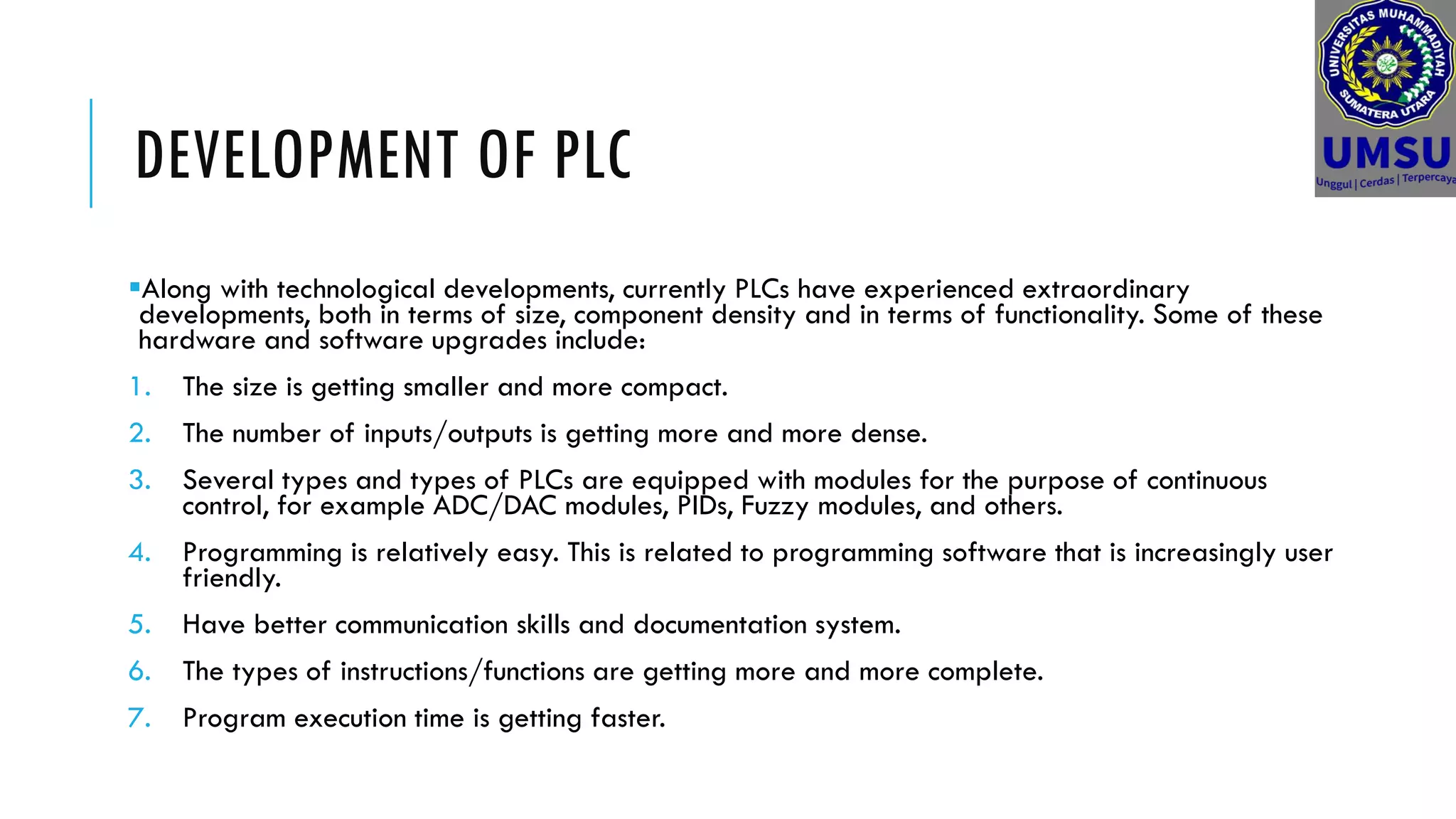 DEVELOPMENT OF PLC
Along with technological developments, currently PLCs have experienced extraordinary
developments, both in terms of size, component density and in terms of functionality. Some of these
hardware and software upgrades include:
1. The size is getting smaller and more compact.
2. The number of inputs/outputs is getting more and more dense.
3. Several types and types of PLCs are equipped with modules for the purpose of continuous
control, for example ADC/DAC modules, PIDs, Fuzzy modules, and others.
4. Programming is relatively easy. This is related to programming software that is increasingly user
friendly.
5. Have better communication skills and documentation system.
6. The types of instructions/functions are getting more and more complete.
7. Program execution time is getting faster.
 
