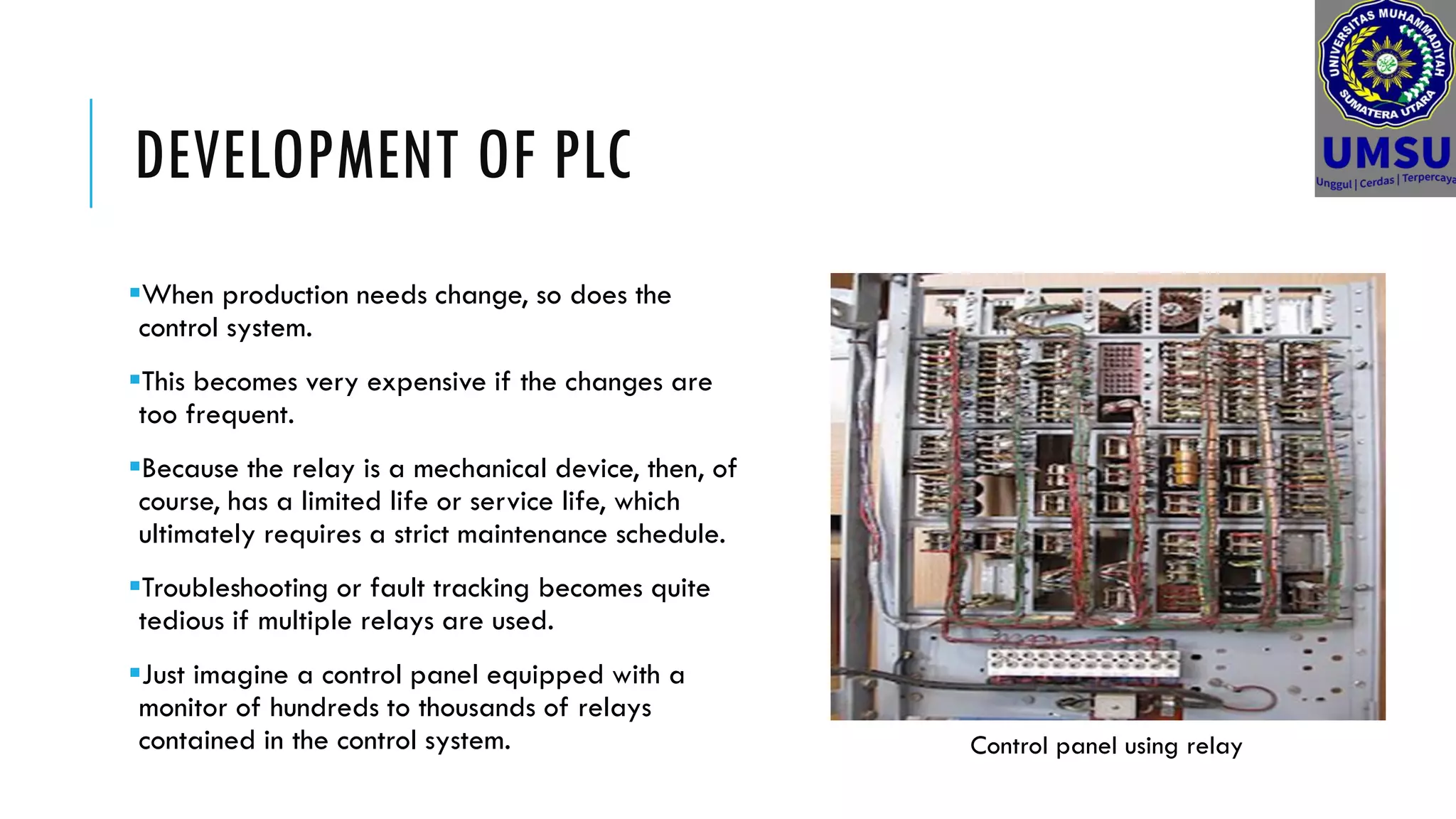 DEVELOPMENT OF PLC
When production needs change, so does the
control system.
This becomes very expensive if the changes are
too frequent.
Because the relay is a mechanical device, then, of
course, has a limited life or service life, which
ultimately requires a strict maintenance schedule.
Troubleshooting or fault tracking becomes quite
tedious if multiple relays are used.
Just imagine a control panel equipped with a
monitor of hundreds to thousands of relays
contained in the control system. Control panel using relay
 