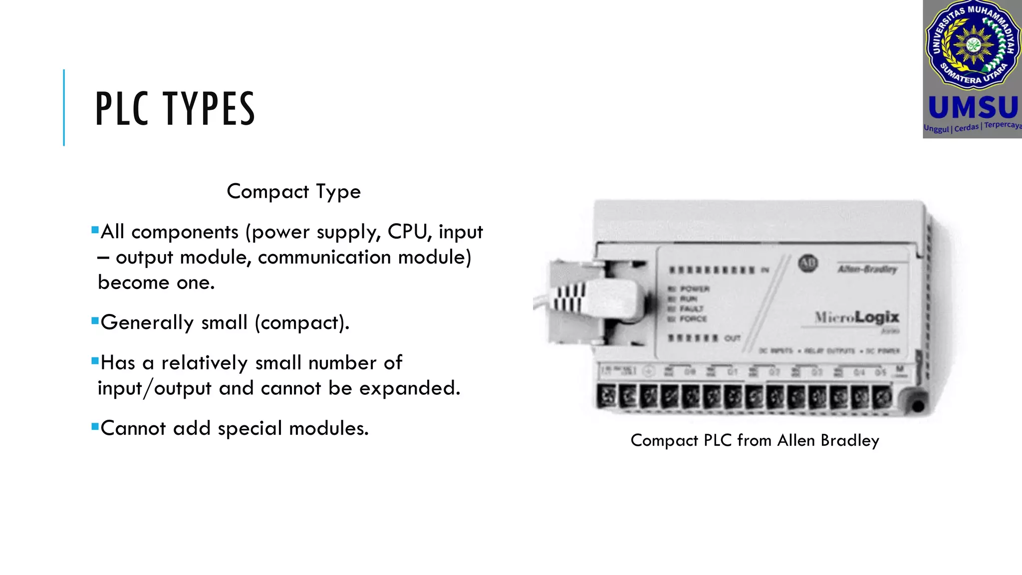 PLC TYPES
Compact Type
All components (power supply, CPU, input
– output module, communication module)
become one.
Generally small (compact).
Has a relatively small number of
input/output and cannot be expanded.
Cannot add special modules. Compact PLC from Allen Bradley
 