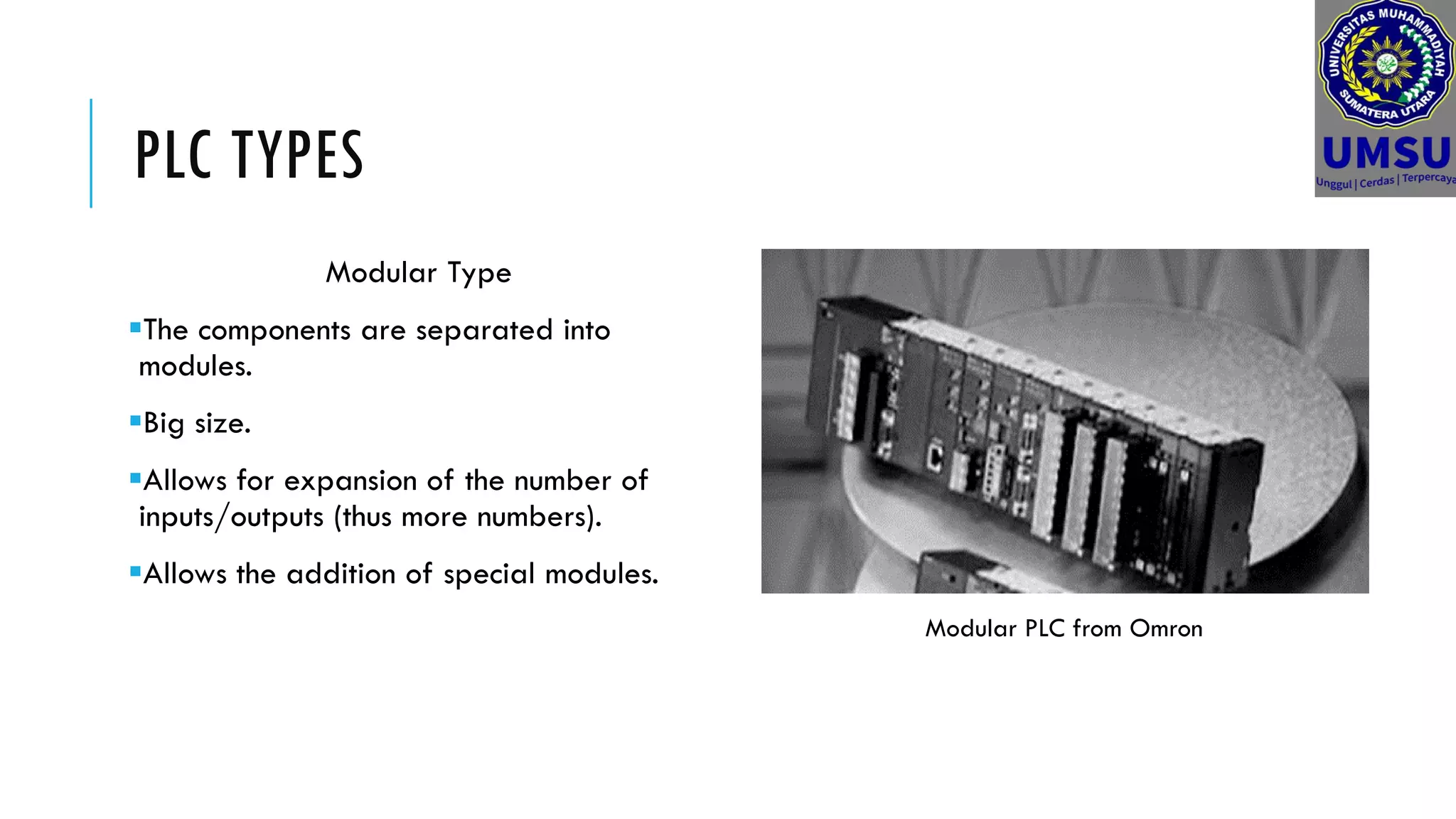 PLC TYPES
Modular Type
The components are separated into
modules.
Big size.
Allows for expansion of the number of
inputs/outputs (thus more numbers).
Allows the addition of special modules.
Modular PLC from Omron
 