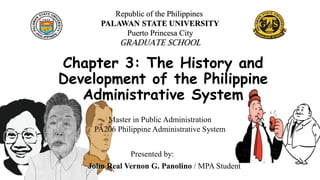 Chapter 3: The History and
Development of the Philippine
Administrative System
Presented by:
John Real Vernon G. Panolino / MPA Student
Republic of the Philippines
PALAWAN STATE UNIVERSITY
Puerto Princesa City
GRADUATE SCHOOL
Master in Public Administration
PA206 Philippine Administrative System
 